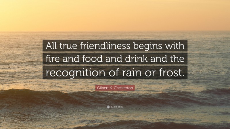 Gilbert K. Chesterton Quote: “All true friendliness begins with fire and food and drink and the recognition of rain or frost.”