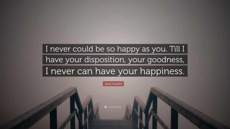 Jane Austen Quote: “I never could be so happy as you. Till I have your disposition, your goodness, I never can have your happiness.”