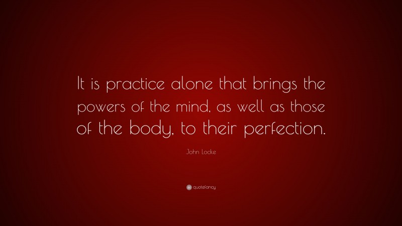 John Locke Quote: “It is practice alone that brings the powers of the mind, as well as those of the body, to their perfection.”