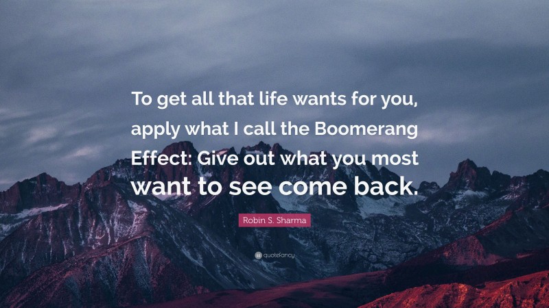 Robin S. Sharma Quote: “To get all that life wants for you, apply what I call the Boomerang Effect: Give out what you most want to see come back.”