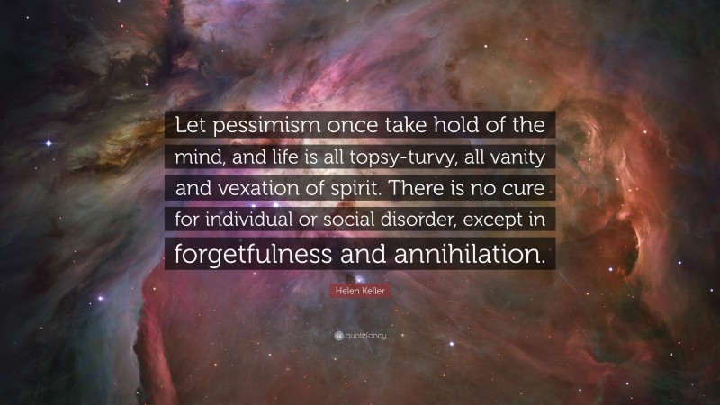 Helen Keller Quote: “Let pessimism once take hold of the mind, and life is all topsy-turvy, all vanity and vexation of spirit. There is no cure for individual or social disorder, except in forgetfulness and annihilation.”