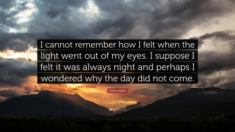 Helen Keller Quote: “I cannot remember how I felt when the light went out of my eyes. I suppose I felt it was always night and perhaps I wondered why the day did not come.”