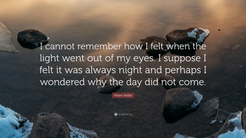 Helen Keller Quote: “I cannot remember how I felt when the light went out of my eyes. I suppose I felt it was always night and perhaps I wondered why the day did not come.”