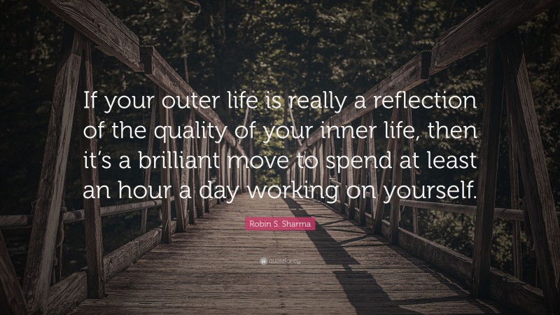 Robin S. Sharma Quote: “If your outer life is really a reflection of the quality of your inner life, then it’s a brilliant move to spend at least an hour a day working on yourself.”