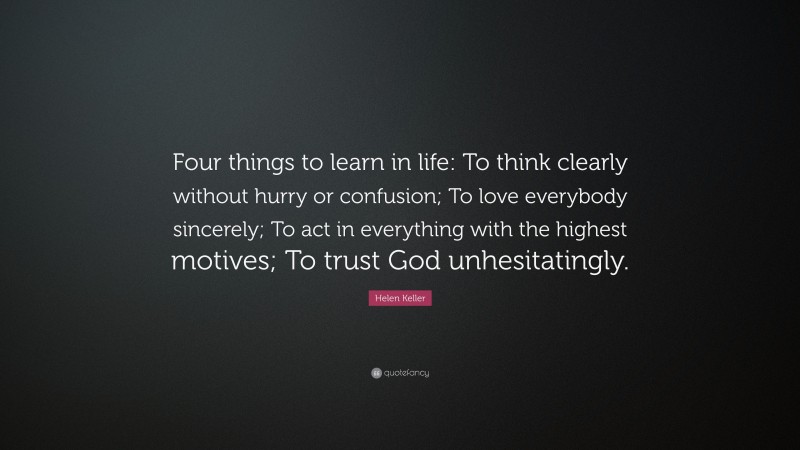 Helen Keller Quote: “Four things to learn in life: To think clearly without hurry or confusion; To love everybody sincerely; To act in everything with the highest motives; To trust God unhesitatingly.”
