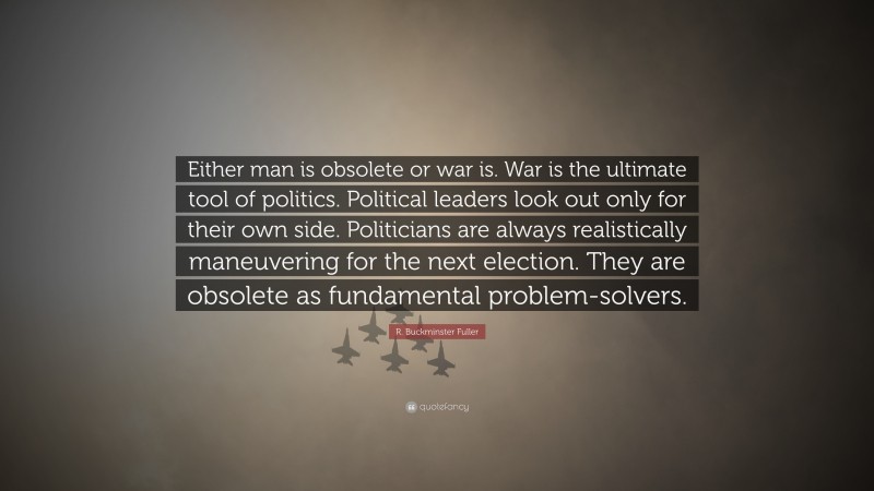 R. Buckminster Fuller Quote: “Either man is obsolete or war is. War is the ultimate tool of politics. Political leaders look out only for their own side. Politicians are always realistically maneuvering for the next election. They are obsolete as fundamental problem-solvers.”