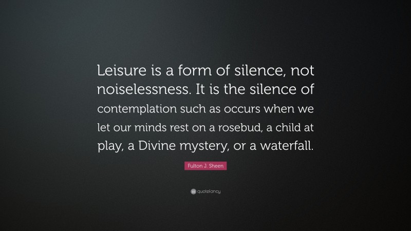 Fulton J. Sheen Quote: “Leisure is a form of silence, not noiselessness. It is the silence of contemplation such as occurs when we let our minds rest on a rosebud, a child at play, a Divine mystery, or a waterfall.”