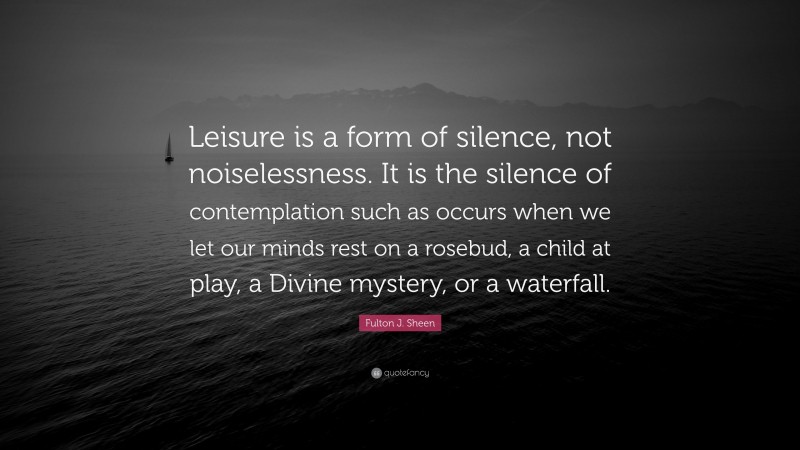 Fulton J. Sheen Quote: “Leisure is a form of silence, not noiselessness. It is the silence of contemplation such as occurs when we let our minds rest on a rosebud, a child at play, a Divine mystery, or a waterfall.”
