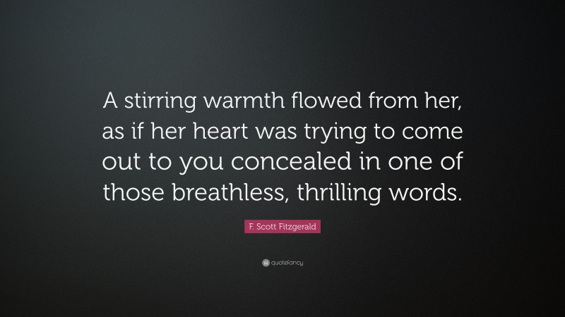 F. Scott Fitzgerald Quote: “A stirring warmth flowed from her, as if her heart was trying to come out to you concealed in one of those breathless, thrilling words.”