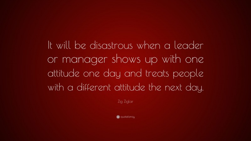 Zig Ziglar Quote: “It will be disastrous when a leader or manager shows up with one attitude one day and treats people with a different attitude the next day.”