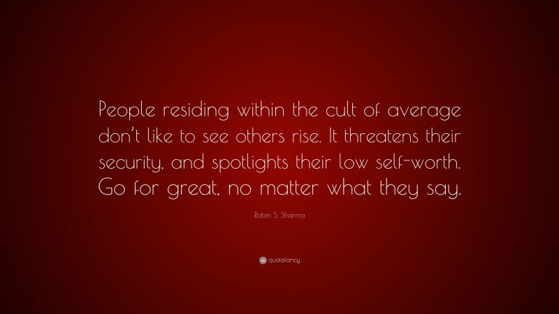 Robin S. Sharma Quote: “People residing within the cult of average don’t like to see others rise. It threatens their security, and spotlights their low self-worth. Go for great, no matter what they say.”