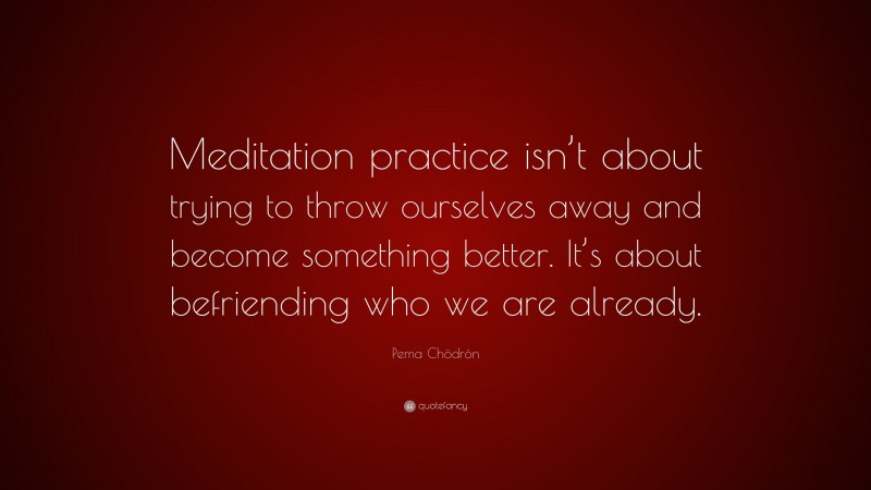 Pema Chödrön Quote: “Meditation practice isn’t about trying to throw ourselves away and become something better. It’s about befriending who we are already.”