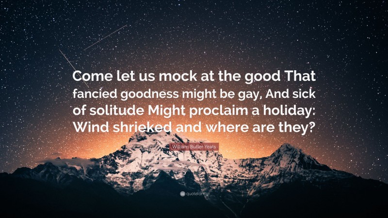 William Butler Yeats Quote: “Come let us mock at the good That fancied goodness might be gay, And sick of solitude Might proclaim a holiday: Wind shrieked and where are they?”