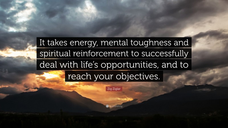 Zig Ziglar Quote: “It takes energy, mental toughness and spiritual reinforcement to successfully deal with life’s opportunities, and to reach your objectives.”