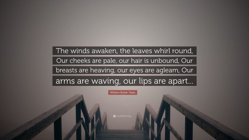 William Butler Yeats Quote: “The winds awaken, the leaves whirl round, Our cheeks are pale, our hair is unbound, Our breasts are heaving, our eyes are agleam, Our arms are waving, our lips are apart...”