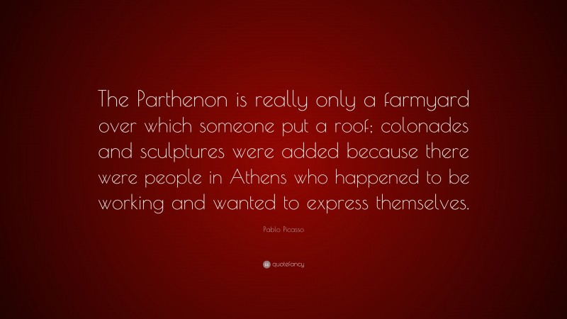 Pablo Picasso Quote: “The Parthenon is really only a farmyard over which someone put a roof; colonades and sculptures were added because there were people in Athens who happened to be working and wanted to express themselves.”