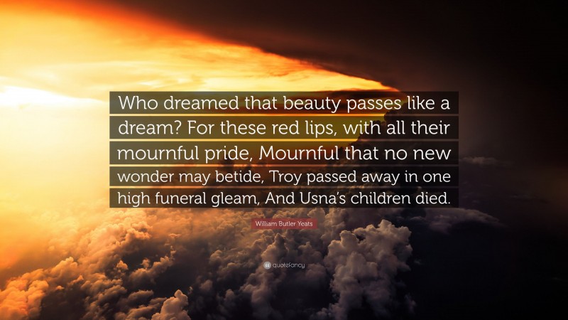 William Butler Yeats Quote: “Who dreamed that beauty passes like a dream? For these red lips, with all their mournful pride, Mournful that no new wonder may betide, Troy passed away in one high funeral gleam, And Usna’s children died.”
