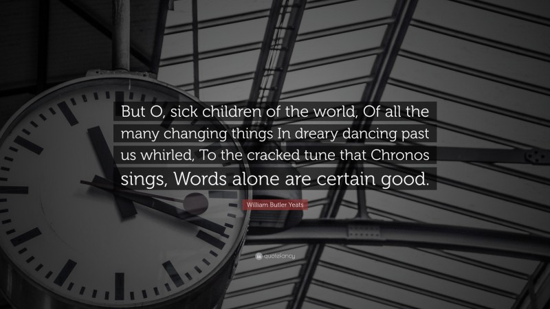 William Butler Yeats Quote: “But O, sick children of the world, Of all the many changing things In dreary dancing past us whirled, To the cracked tune that Chronos sings, Words alone are certain good.”