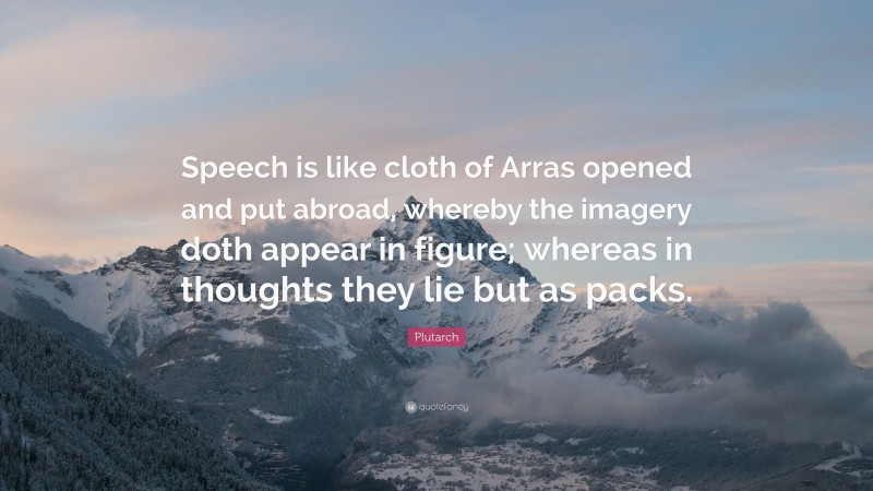 Plutarch Quote: “Speech is like cloth of Arras opened and put abroad, whereby the imagery doth appear in figure; whereas in thoughts they lie but as packs.”