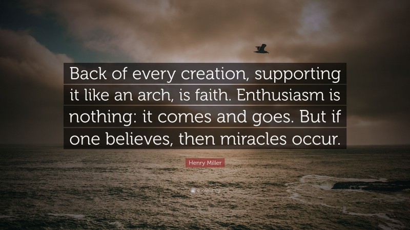 Henry Miller Quote: “Back of every creation, supporting it like an arch, is faith. Enthusiasm is nothing: it comes and goes. But if one believes, then miracles occur.”
