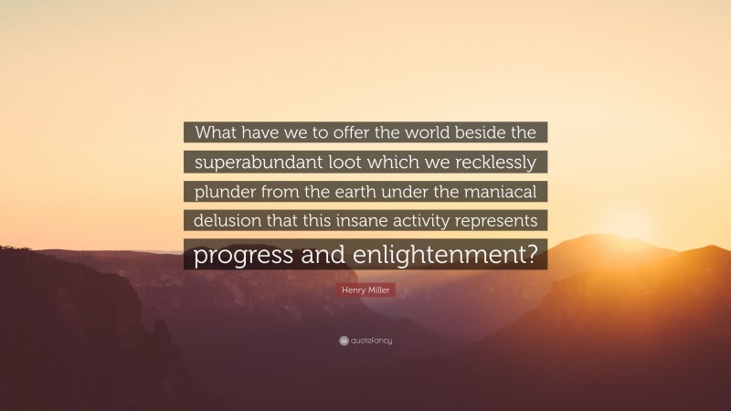 Henry Miller Quote: “What have we to offer the world beside the superabundant loot which we recklessly plunder from the earth under the maniacal delusion that this insane activity represents progress and enlightenment?”