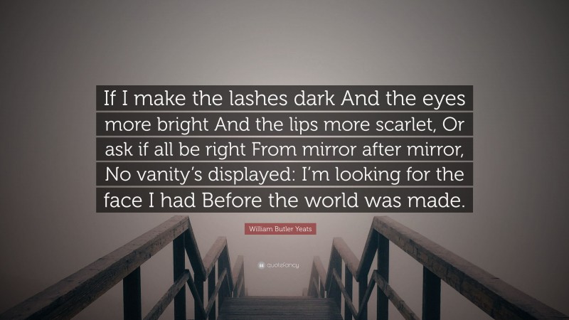William Butler Yeats Quote: “If I make the lashes dark And the eyes more bright And the lips more scarlet, Or ask if all be right From mirror after mirror, No vanity’s displayed: I’m looking for the face I had Before the world was made.”
