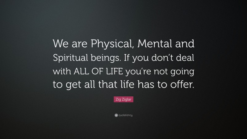 Zig Ziglar Quote: “We are Physical, Mental and Spiritual beings. If you don’t deal with ALL OF LIFE you’re not going to get all that life has to offer.”