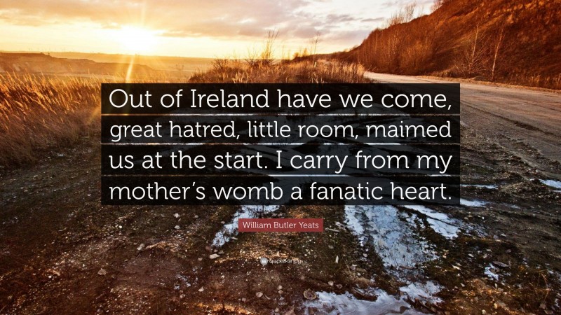 William Butler Yeats Quote: “Out of Ireland have we come, great hatred, little room, maimed us at the start. I carry from my mother’s womb a fanatic heart.”