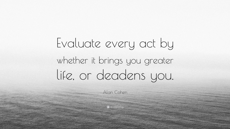 Alan Cohen Quote: “Evaluate every act by whether it brings you greater life, or deadens you.”