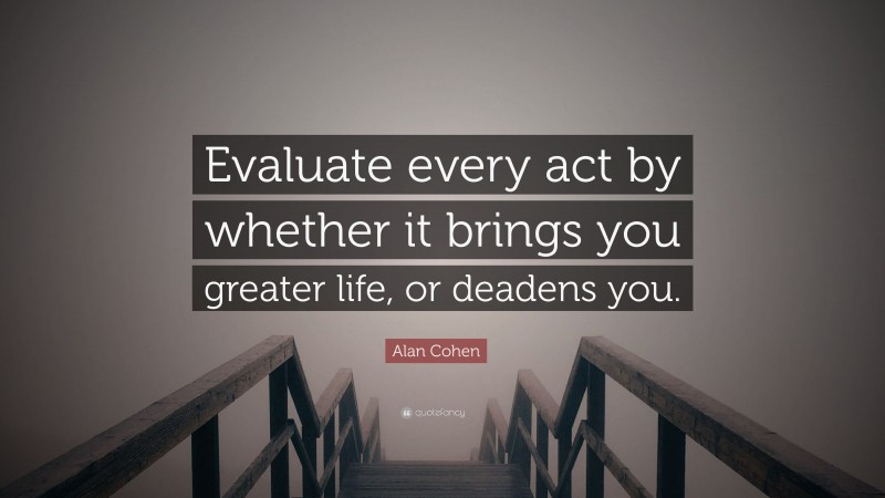 Alan Cohen Quote: “Evaluate every act by whether it brings you greater life, or deadens you.”