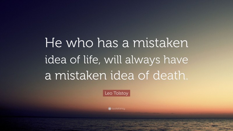 Leo Tolstoy Quote: “He who has a mistaken idea of life, will always have a mistaken idea of death.”