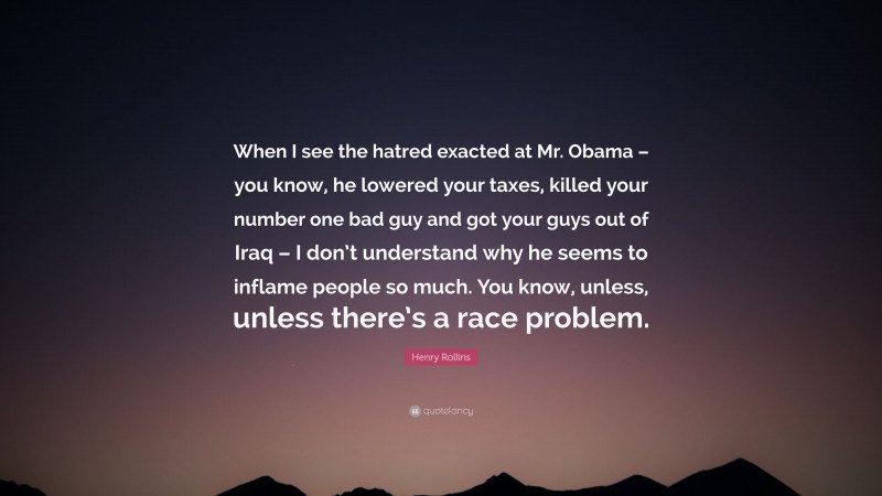 Henry Rollins Quote: “When I see the hatred exacted at Mr. Obama – you know, he lowered your taxes, killed your number one bad guy and got your guys out of Iraq – I don’t understand why he seems to inflame people so much. You know, unless, unless there’s a race problem.”