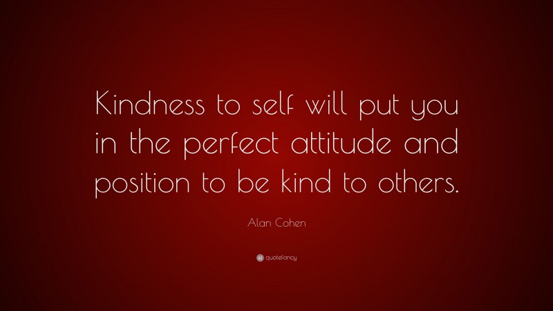 Alan Cohen Quote: “Kindness to self will put you in the perfect attitude and position to be kind to others.”