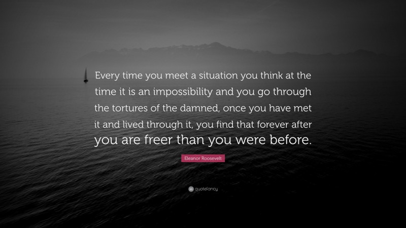 Eleanor Roosevelt Quote: “Every time you meet a situation you think at the time it is an impossibility and you go through the tortures of the damned, once you have met it and lived through it, you find that forever after you are freer than you were before.”