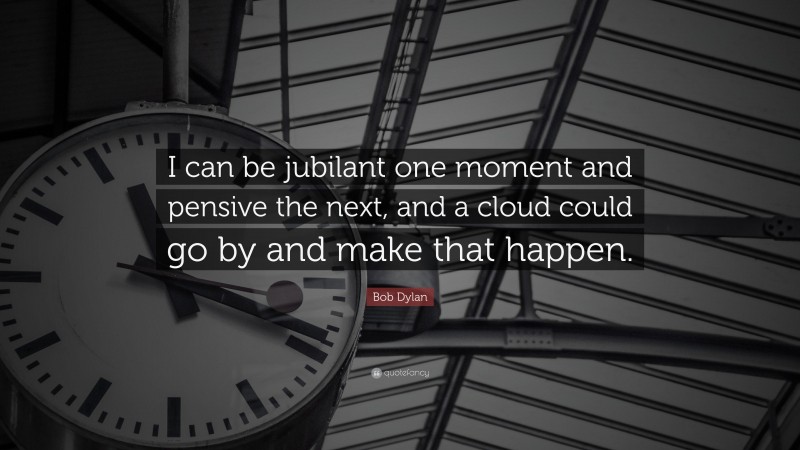 Bob Dylan Quote: “I can be jubilant one moment and pensive the next, and a cloud could go by and make that happen.”
