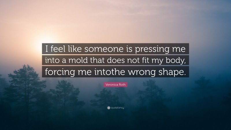 Veronica Roth Quote: “I feel like someone is pressing me into a mold that does not fit my body, forcing me intothe wrong shape.”