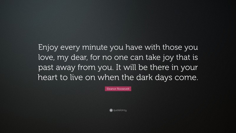 Eleanor Roosevelt Quote: “Enjoy every minute you have with those you love, my dear, for no one can take joy that is past away from you. It will be there in your heart to live on when the dark days come.”
