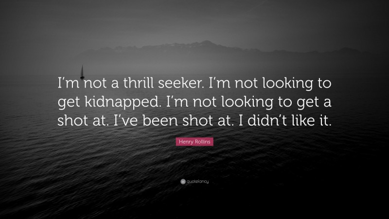 Henry Rollins Quote: “I’m not a thrill seeker. I’m not looking to get kidnapped. I’m not looking to get a shot at. I’ve been shot at. I didn’t like it.”