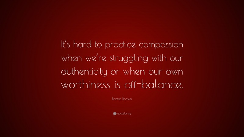 Brené Brown Quote: “It’s hard to practice compassion when we’re struggling with our authenticity or when our own worthiness is off-balance.”