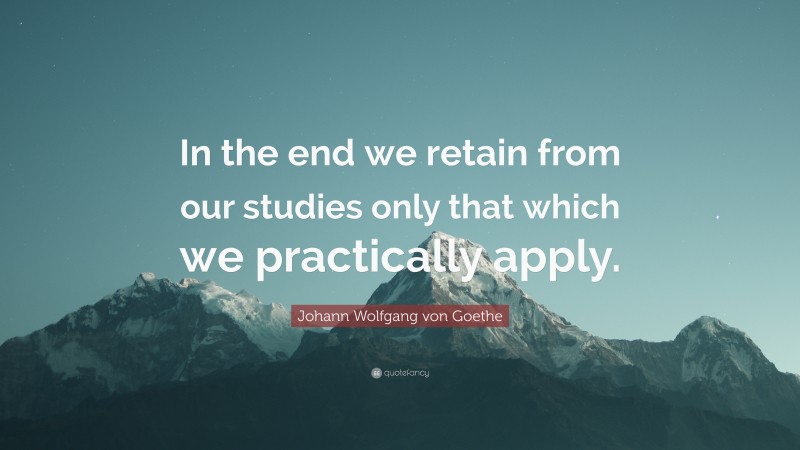 Johann Wolfgang von Goethe Quote: “In the end we retain from our studies only that which we practically apply.”
