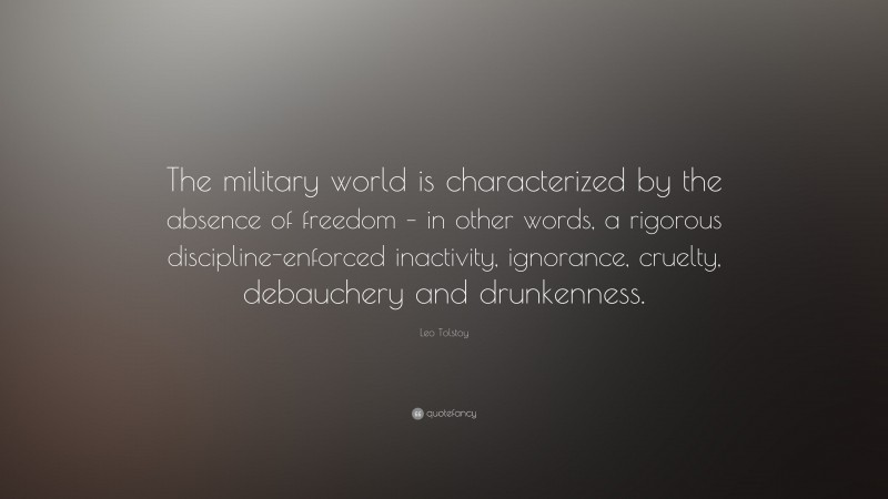 Leo Tolstoy Quote: “The military world is characterized by the absence of freedom – in other words, a rigorous discipline-enforced inactivity, ignorance, cruelty, debauchery and drunkenness.”