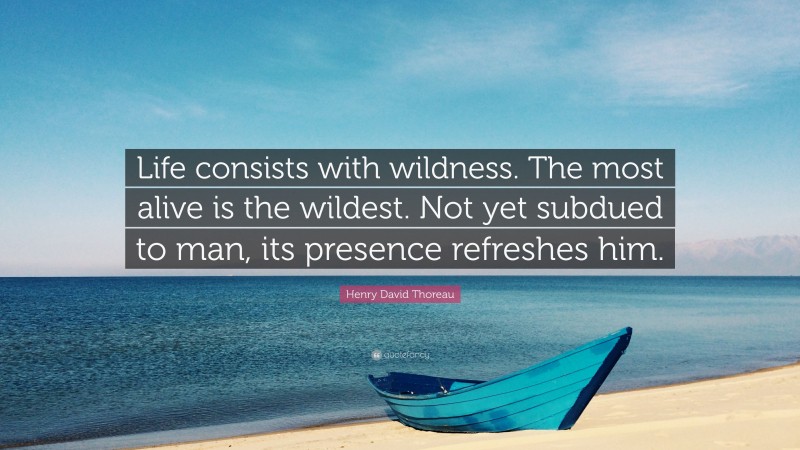Henry David Thoreau Quote: “Life consists with wildness. The most alive is the wildest. Not yet subdued to man, its presence refreshes him.”