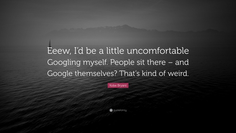 Kobe Bryant Quote: “Eeew, I’d be a little uncomfortable Googling myself. People sit there – and Google themselves? That’s kind of weird.”