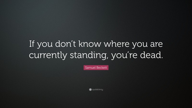 Samuel Beckett Quote: “If you don’t know where you are currently standing, you’re dead.”