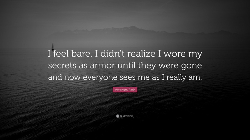 Veronica Roth Quote: “I feel bare. I didn’t realize I wore my secrets as armor until they were gone and now everyone sees me as I really am.”