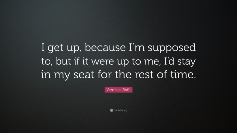Veronica Roth Quote: “I get up, because I’m supposed to, but if it were up to me, I’d stay in my seat for the rest of time.”