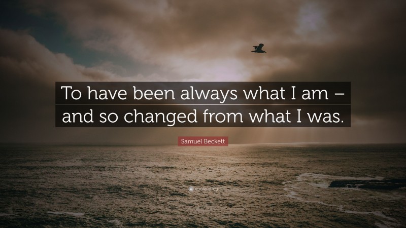 Samuel Beckett Quote: “To have been always what I am – and so changed from what I was.”