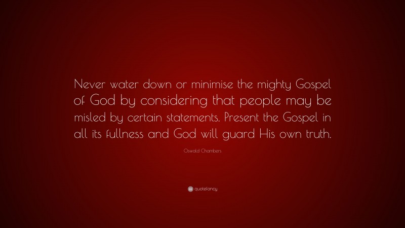 Oswald Chambers Quote: “Never water down or minimise the mighty Gospel of God by considering that people may be misled by certain statements. Present the Gospel in all its fullness and God will guard His own truth.”