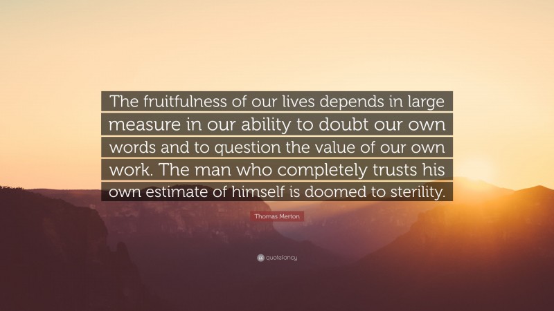 Thomas Merton Quote: “The fruitfulness of our lives depends in large measure in our ability to doubt our own words and to question the value of our own work. The man who completely trusts his own estimate of himself is doomed to sterility.”