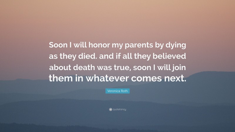 Veronica Roth Quote: “Soon I will honor my parents by dying as they died. and if all they believed about death was true, soon I will join them in whatever comes next.”